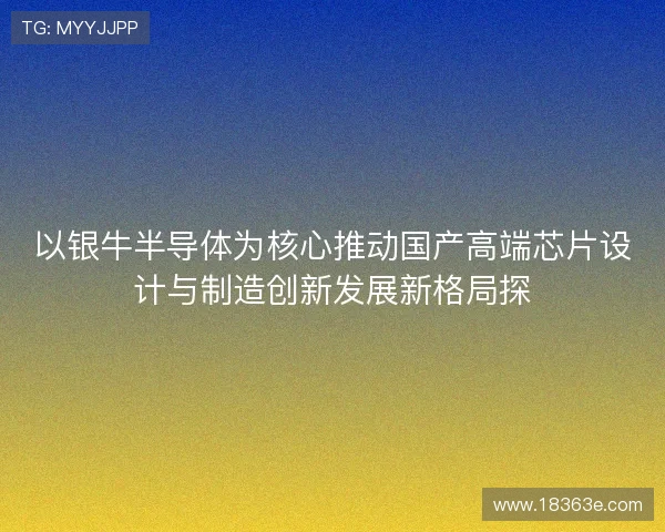 以银牛半导体为核心推动国产高端芯片设计与制造创新发展新格局探